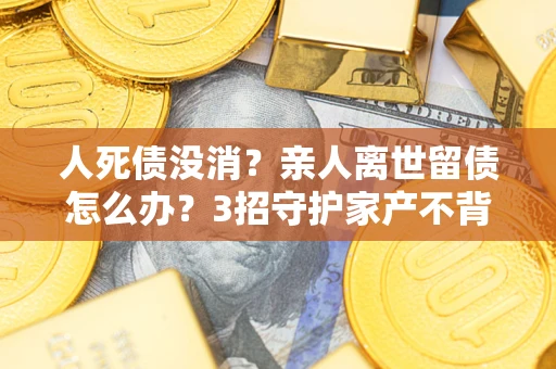 武汉人死债没消？亲人离世留债怎么办？3招守护家产不背锅
