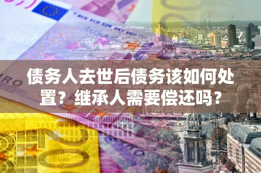 武汉债务人去世后债务该如何处置？继承人需要偿还吗？