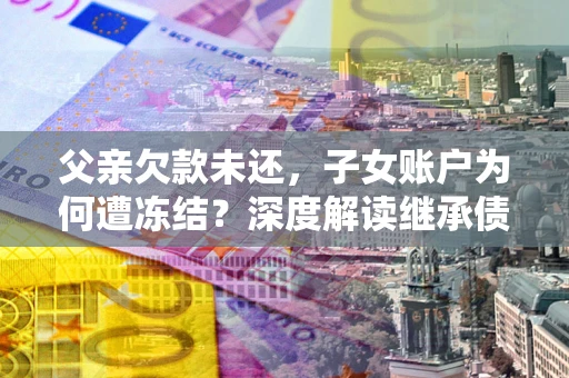 武汉父亲欠款未还，子女账户为何遭冻结？深度解读继承债务迷局