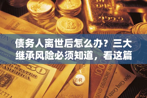 武汉债务人离世后怎么办？三大继承风险必须知道，看这篇就够了