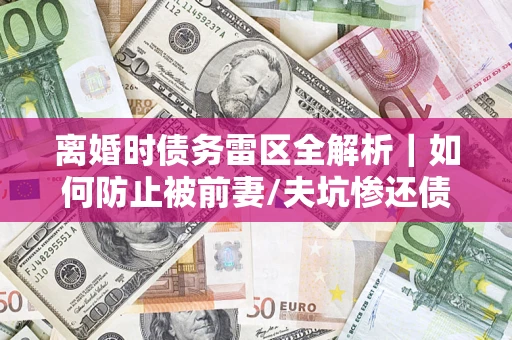 武汉离婚时债务雷区全解析｜如何防止被前妻/夫坑惨还债？