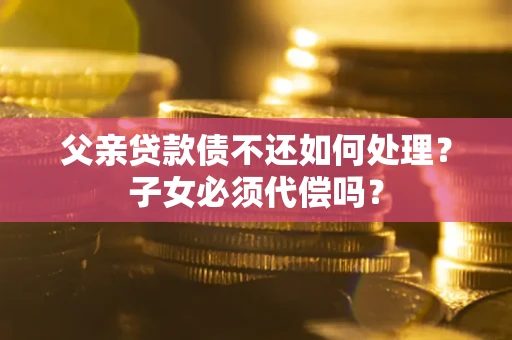 武汉父亲贷款债不还如何处理？子女必须代偿吗？